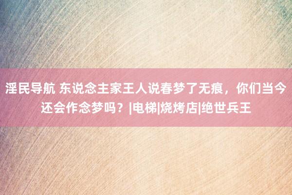 淫民导航 东说念主家王人说春梦了无痕，你们当今还会作念梦吗？|电梯|烧烤店|绝世兵王