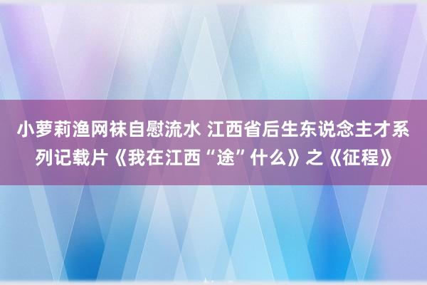 小萝莉渔网袜自慰流水 江西省后生东说念主才系列记载片《我在江西“途”什么》之《征程》