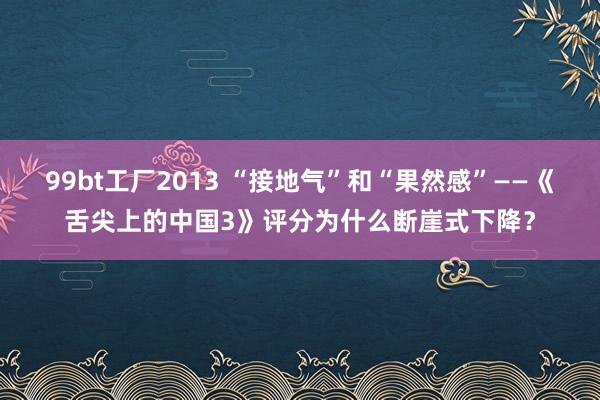 99bt工厂2013 “接地气”和“果然感”——《舌尖上的中国3》评分为什么断崖式下降？