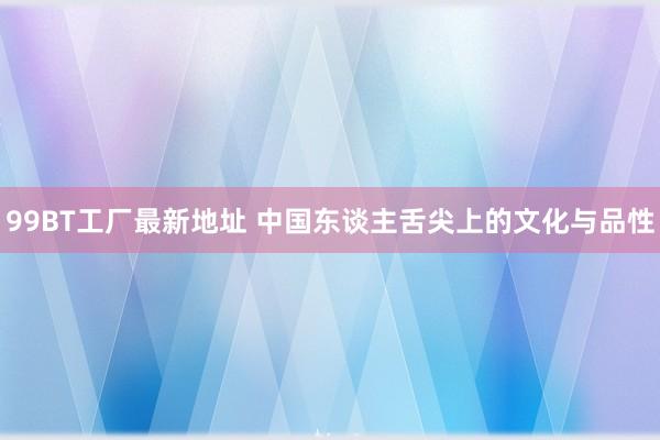 99BT工厂最新地址 中国东谈主舌尖上的文化与品性