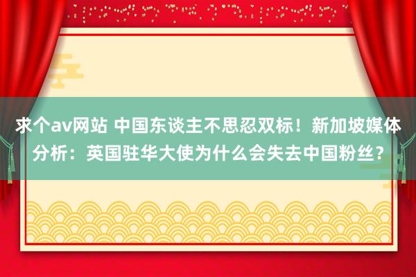 求个av网站 中国东谈主不思忍双标！新加坡媒体分析：英国驻华大使为什么会失去中国粉丝？