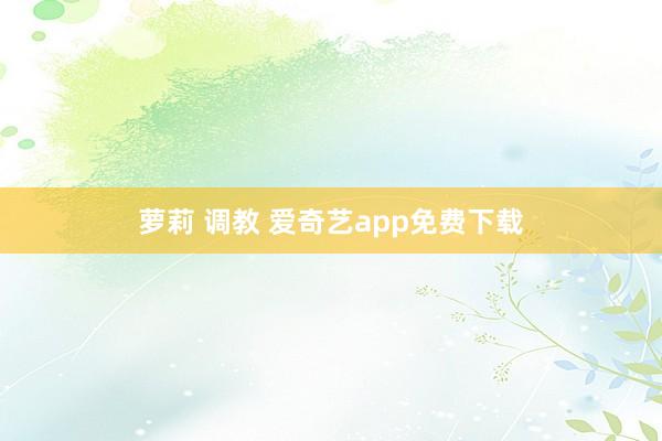 萝莉 调教 爱奇艺app免费下载